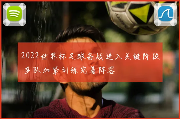 2022世界杯足球备战进入关键阶段 多队加紧训练完善阵容