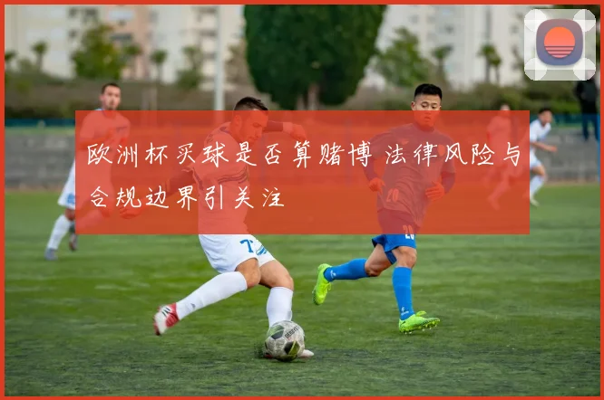 欧洲杯买球是否算赌博 法律风险与合规边界引关注